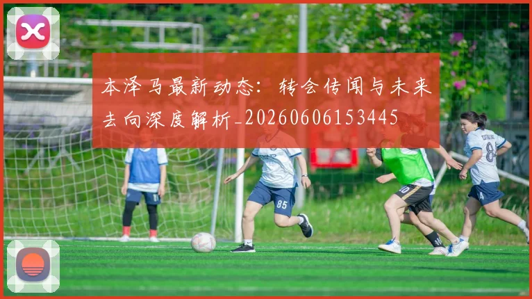 本泽马最新动态：转会传闻与未来去向深度解析_20260606153445