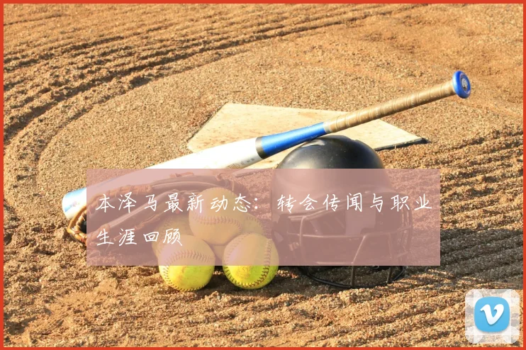 本泽马最新动态：转会传闻与职业生涯回顾