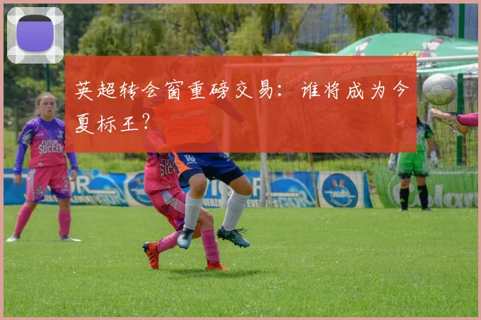 英超转会窗重磅交易：谁将成为今夏标王？