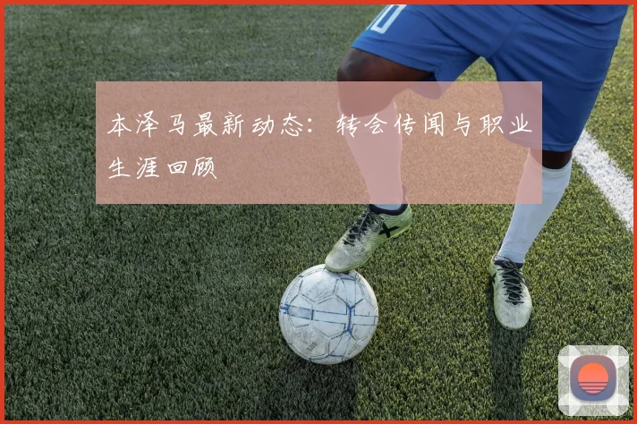 本泽马最新动态：转会传闻与职业生涯回顾