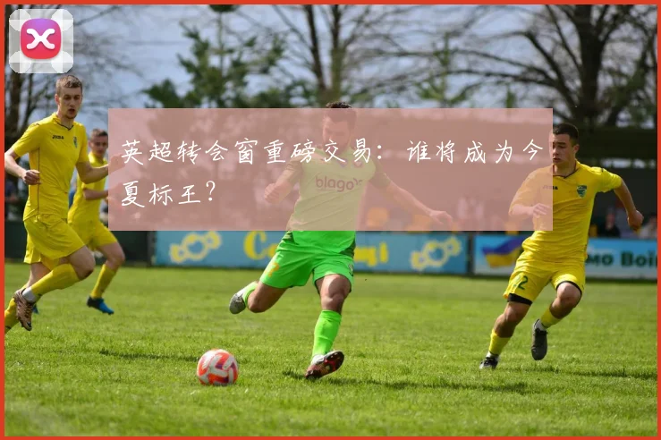 英超转会窗重磅交易：谁将成为今夏标王？