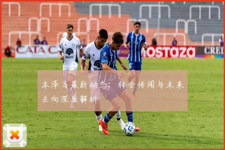 本泽马最新动态：转会传闻与未来去向深度解析