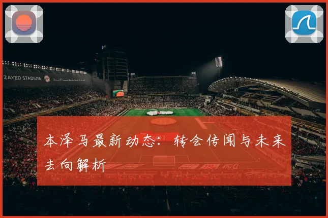 本泽马最新动态：转会传闻与未来去向解析